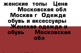 женские  топы › Цена ­ 300 - Московская обл., Москва г. Одежда, обувь и аксессуары » Женская одежда и обувь   . Московская обл.